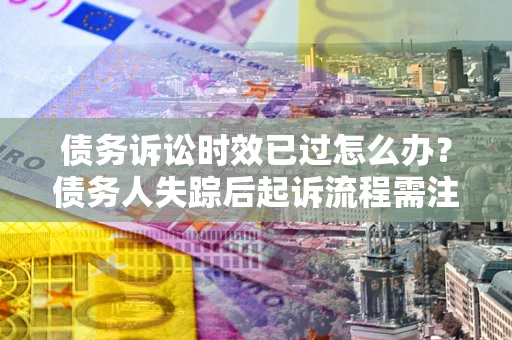 武汉债务诉讼时效已过怎么办？债务人失踪后起诉流程需注意什么？