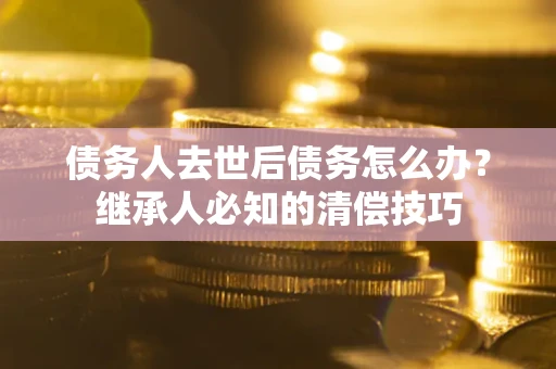 武汉债务人去世后债务怎么办？继承人必知的清偿技巧
