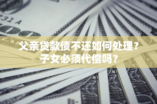 武汉父亲贷款债不还如何处理？子女必须代偿吗？